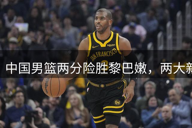 中国男篮两分险胜黎巴嫩，两大新星闪耀赛场