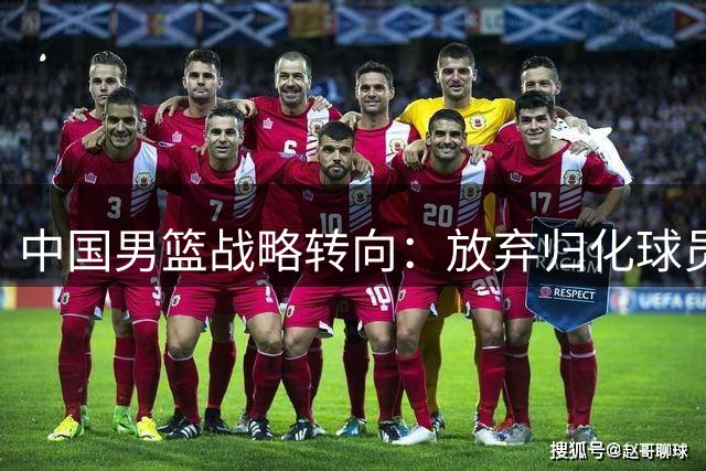 中国男篮战略转向：放弃归化球员背后的深层考量