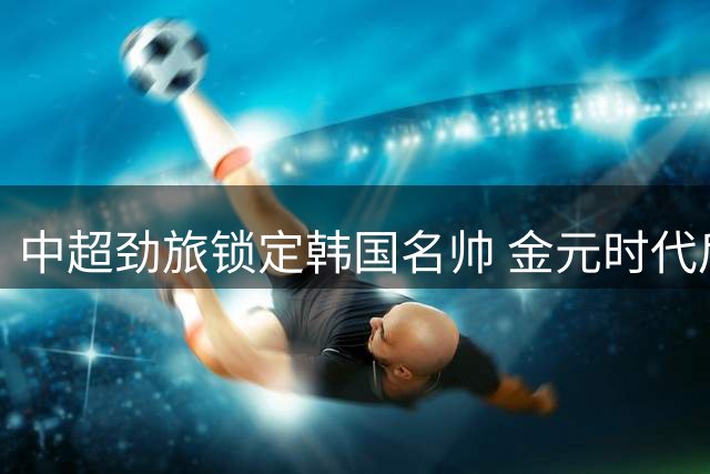 中超劲旅锁定韩国名帅 金元时代后回归实用性足球