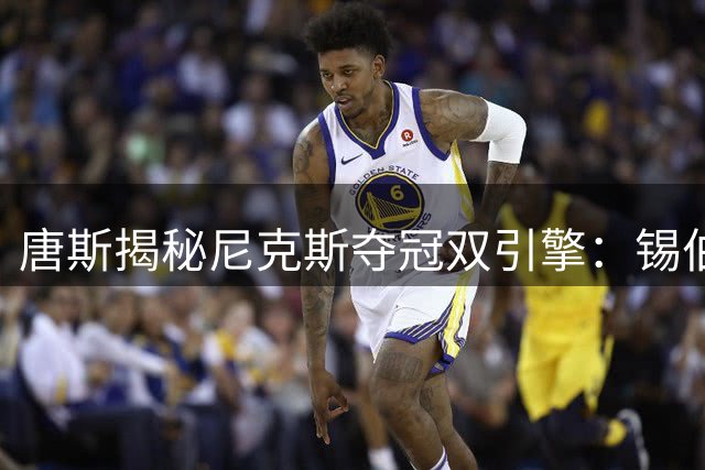 唐斯揭秘尼克斯夺冠双引擎：锡伯杜奠基与布朗点睛缺一不可