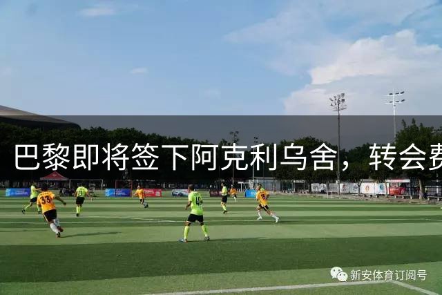 巴黎即将签下阿克利乌舍，转会费5000万欧元