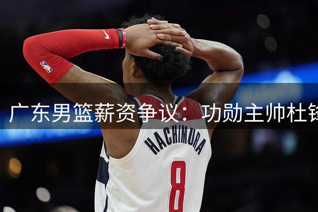 广东男篮薪资争议：功勋主帅杜锋九年付出不敌外教高薪