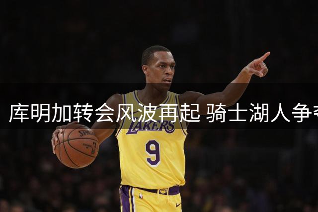 库明加转会风波再起 骑士湖人争夺战现新转折