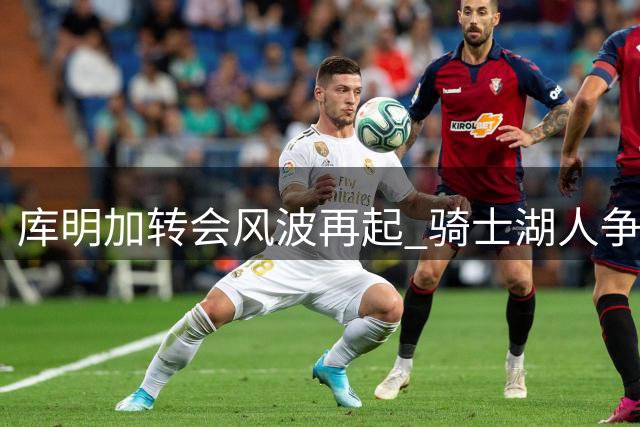库明加转会风波再起 骑士湖人争夺战现新转折