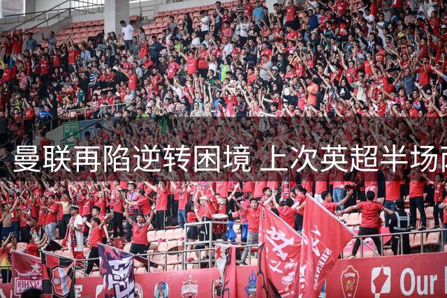 曼联再陷逆转困境 上次英超半场两球翻盘已是去年旧事