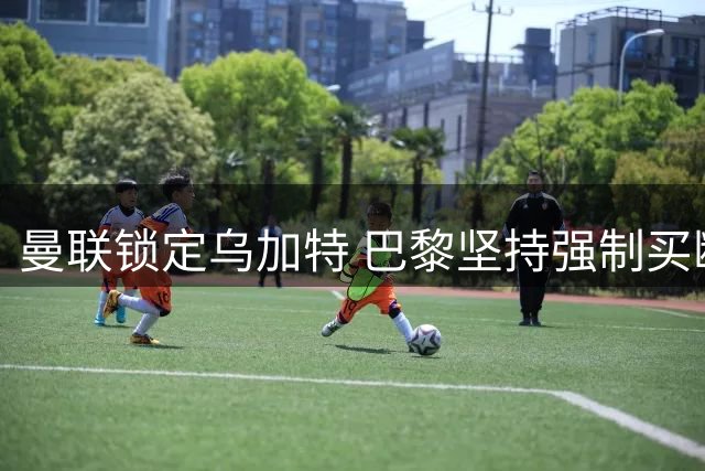 曼联锁定乌加特 巴黎坚持强制买断条款