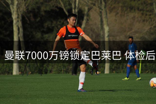 曼联7000万镑锁定巴莱巴 体检后签约5+1合同