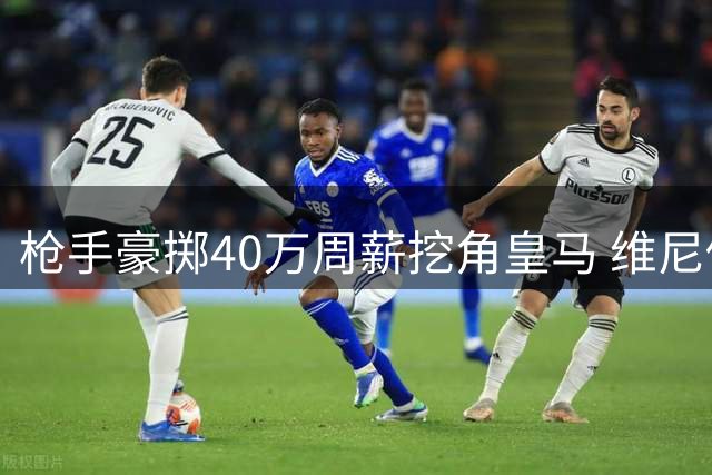 枪手豪掷40万周薪挖角皇马 维尼修斯或成阿森纳新王