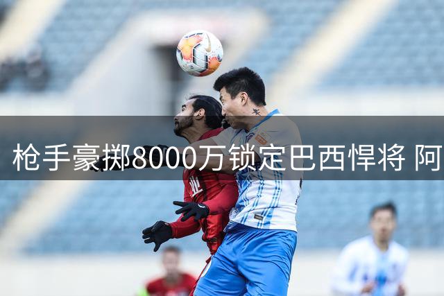 枪手豪掷8000万锁定巴西悍将 阿尔特塔今夏第三签重塑中场格局