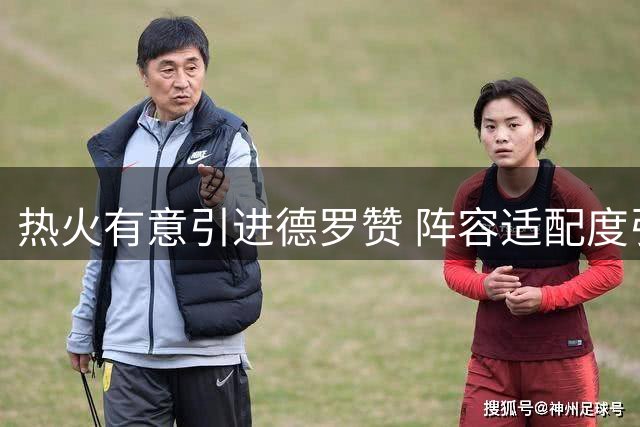 热火有意引进德罗赞 阵容适配度引热议