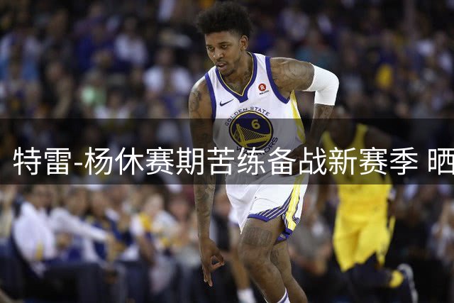 特雷-杨休赛期苦练备战新赛季 晒训练照获球迷点赞