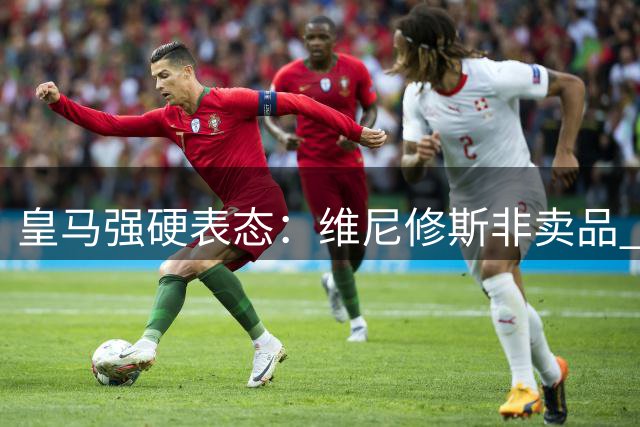 皇马强硬表态：维尼修斯非卖品 阿森纳求购计划落空