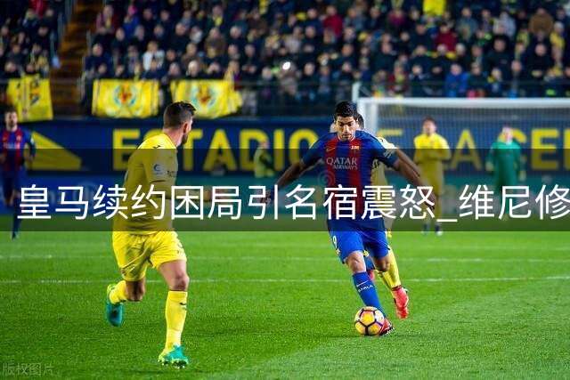 皇马续约困局引名宿震怒 维尼修斯转会疑云笼罩伯纳乌