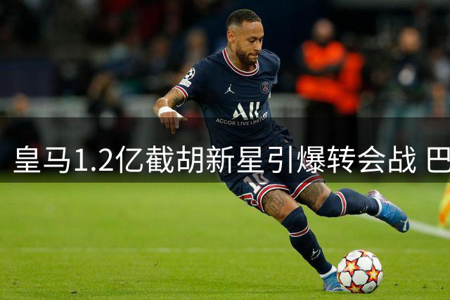 皇马1.2亿截胡新星引爆转会战 巴黎转攻曼城核心反制
