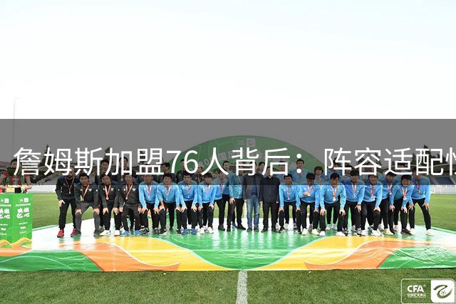 詹姆斯加盟76人背后：阵容适配性成关键因素