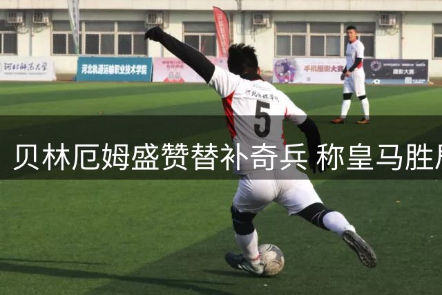 贝林厄姆盛赞替补奇兵 称皇马胜局彰显团队精神