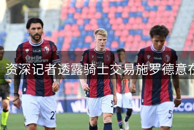 资深记者透露骑士交易施罗德意在追求潜力新星