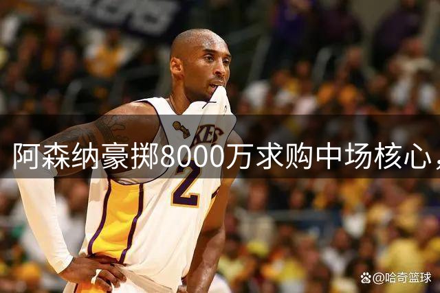 阿森纳豪掷8000万求购中场核心，纽卡强硬表态引发转会僵局