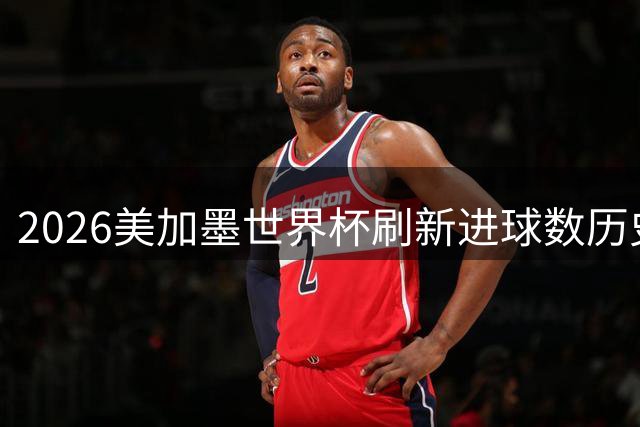 2026美加墨世界杯刷新进球数历史纪录