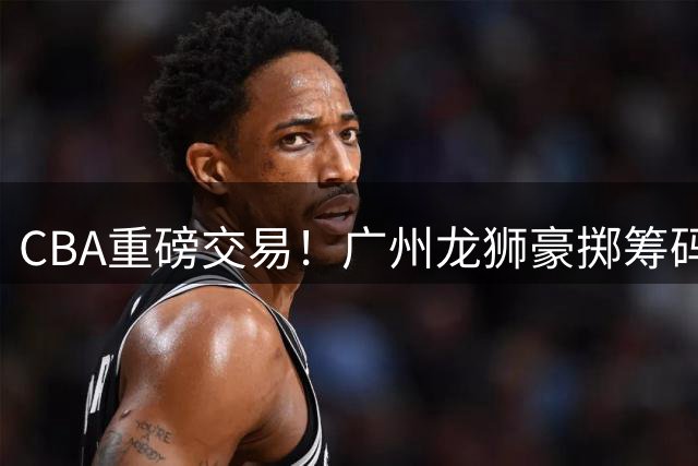 CBA重磅交易！广州龙狮豪掷筹码换得四川队状元签