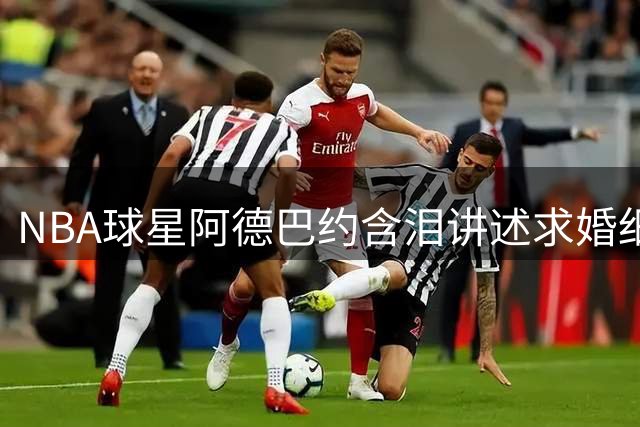 NBA球星阿德巴约含泪讲述求婚细节 岳父温情表态感动全场